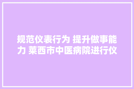 规范仪表行为 提升做事能力 莱西市中医病院进行仪容仪表专项督查