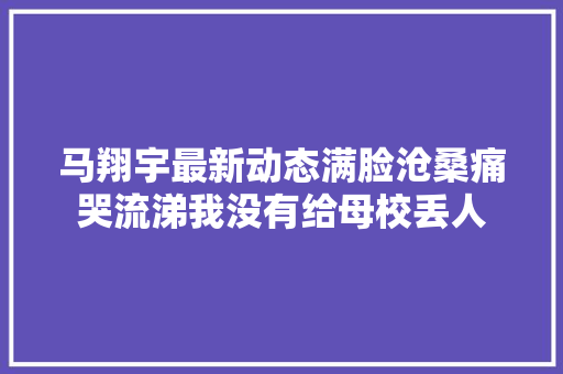 马翔宇最新动态满脸沧桑痛哭流涕我没有给母校丢人