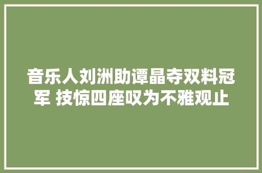 音乐人刘洲助谭晶夺双料冠军 技惊四座叹为不雅观止