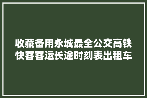 收藏备用永城最全公交高铁快客客运长途时刻表出租车电话
