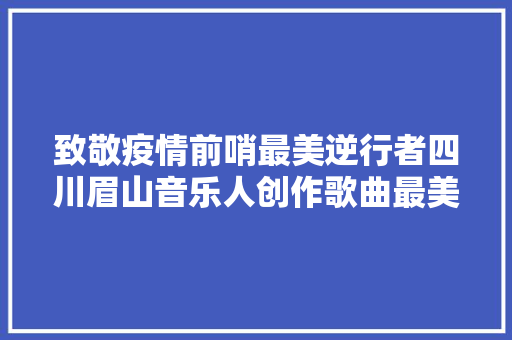 致敬疫情前哨最美逆行者四川眉山音乐人创作歌曲最美逆行