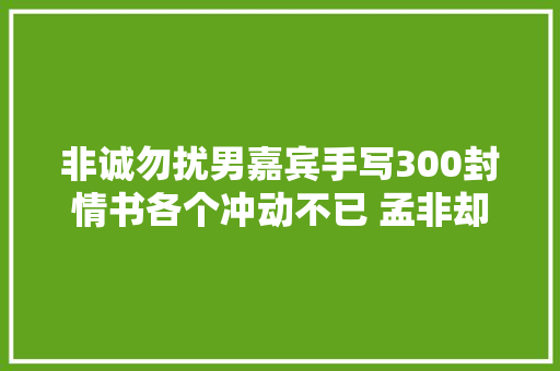 非诚勿扰男嘉宾手写300封情书各个冲动不已 孟非却说假如3封搞不定
