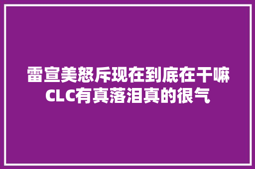 雷宣美怒斥现在到底在干嘛CLC有真落泪真的很气