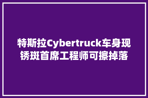 特斯拉Cybertruck车身现锈斑首席工程师可擦掉落
