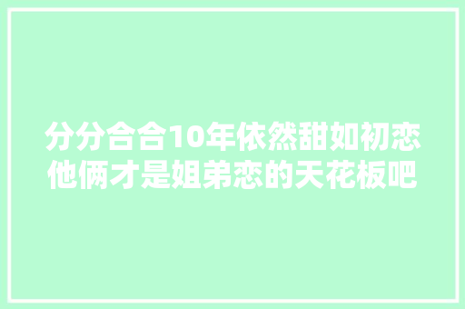 分分合合10年依然甜如初恋他俩才是姐弟恋的天花板吧…