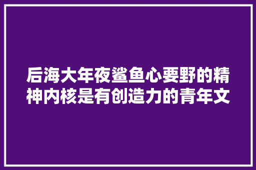 后海大年夜鲨鱼心要野的精神内核是有创造力的青年文化