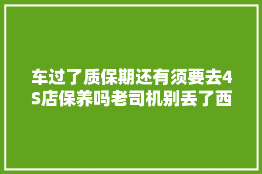 车过了质保期还有须要去4S店保养吗老司机别丢了西瓜捡芝麻