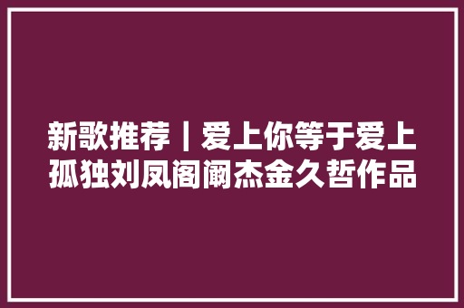 新歌推荐｜爱上你等于爱上孤独刘凤阁阚杰金久哲作品