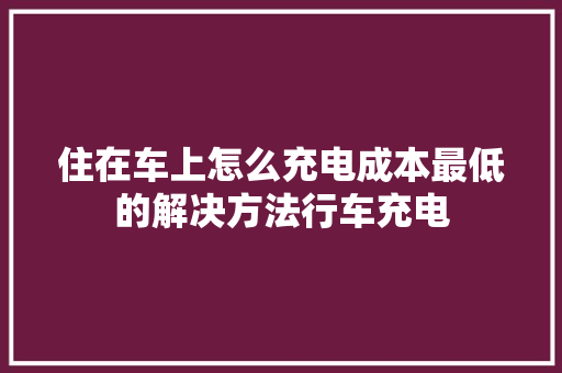 住在车上怎么充电成本最低的解决方法行车充电