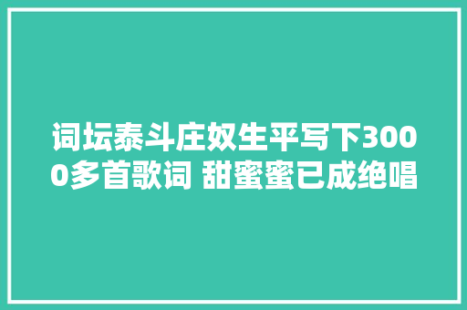 词坛泰斗庄奴生平写下3000多首歌词 甜蜜蜜已成绝唱