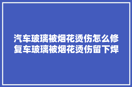 汽车玻璃被烟花烫伤怎么修复车玻璃被烟花烫伤留下焊点