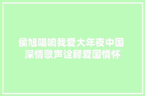 侯旭唱响我爱大年夜中国 深情歌声诠释爱国情怀