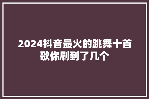 2024抖音最火的跳舞十首歌你刷到了几个