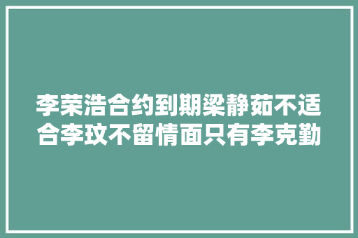 李荣浩合约到期梁静茹不适合李玟不留情面只有李克勤能留任