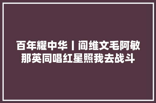 百年耀中华丨阎维文毛阿敏那英同唱红星照我去战斗