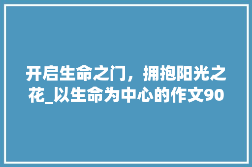 开启生命之门，拥抱阳光之花_以生命为中心的作文900字