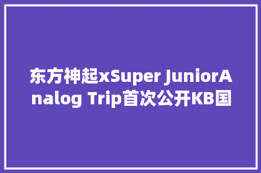 东方神起xSuper JuniorAnalog Trip首次公开KB国民银行X防弹少年团合作产品上市