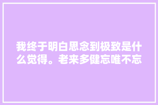 我终于明白思念到极致是什么觉得。老来多健忘唯不忘相思