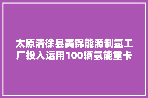 太原清徐县美锦能源制氢工厂投入运用100辆氢能重卡配套运营