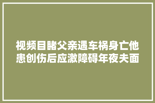 视频目睹父亲遇车祸身亡他患创伤后应激障碍年夜夫面对至亲骤逝我们该若何修复创伤 汽车知识