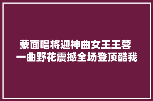 蒙面唱将迎神曲女王王蓉 一曲野花震撼全场登顶酷我音乐新歌榜