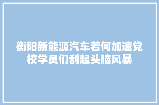 衡阳新能源汽车若何加速党校学员们刮起头脑风暴
