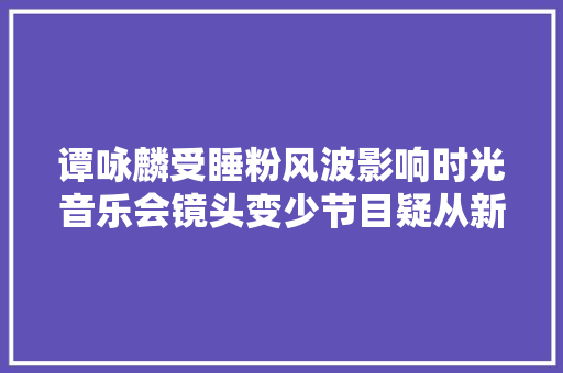 谭咏麟受睡粉风波影响时光音乐会镜头变少节目疑从新剪辑