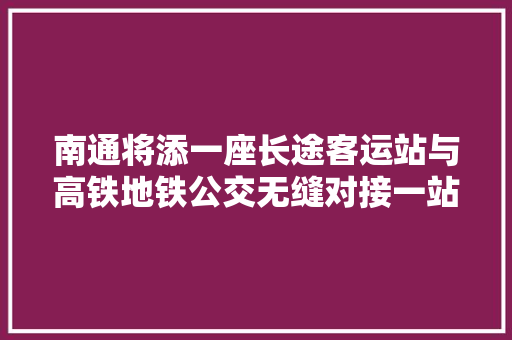 南通将添一座长途客运站与高铁地铁公交无缝对接一站换乘