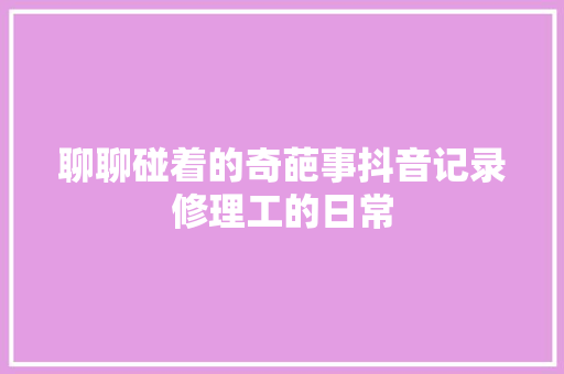 聊聊碰着的奇葩事抖音记录修理工的日常