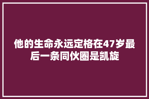 他的生命永远定格在47岁最后一条同伙圈是凯旋