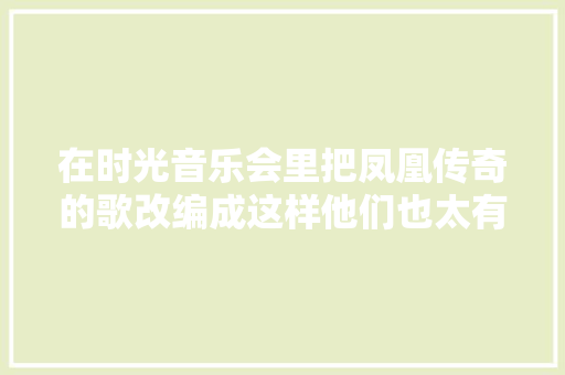 在时光音乐会里把凤凰传奇的歌改编成这样他们也太有才了吧