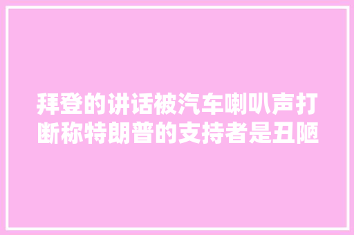 拜登的讲话被汽车喇叭声打断称特朗普的支持者是丑陋的人