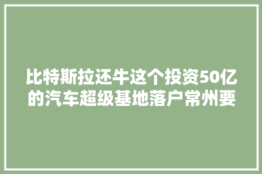 比特斯拉还牛这个投资50亿的汽车超级基地落户常州要逆天了