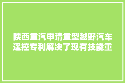 陕西重汽申请重型越野汽车遥控专利解决了现有技能重型越野车辆驾驶过程中操控相对不易的问题
