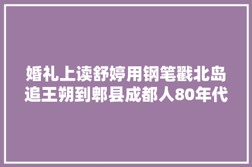 婚礼上读舒婷用钢笔戳北岛追王朔到郫县成都人80年代有多猛