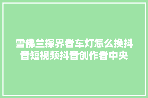雪佛兰探界者车灯怎么换抖音短视频抖音创作者中央 汽车知识