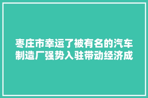 枣庄市幸运了被有名的汽车制造厂强势入驻带动经济成长磋商