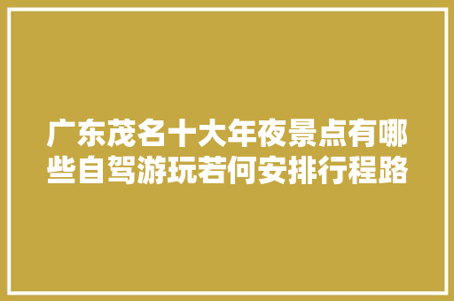 广东茂名十大年夜景点有哪些自驾游玩若何安排行程路线