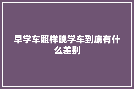 早学车照样晚学车到底有什么差别
