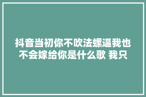 抖音当初你不吹法螺逼我也不会嫁给你是什么歌 我只在乎你歌词介绍
