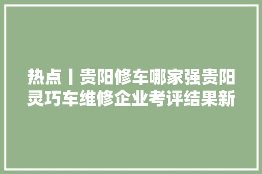 热点丨贵阳修车哪家强贵阳灵巧车维修企业考评结果新鲜出炉