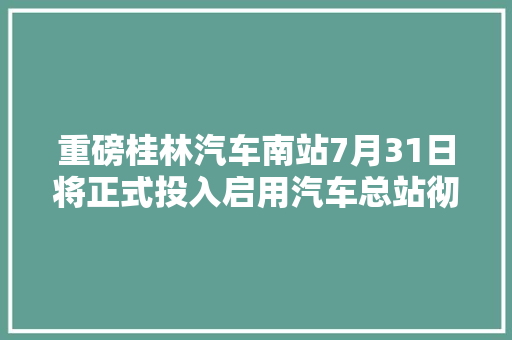 重磅桂林汽车南站7月31日将正式投入启用汽车总站彻底迁居