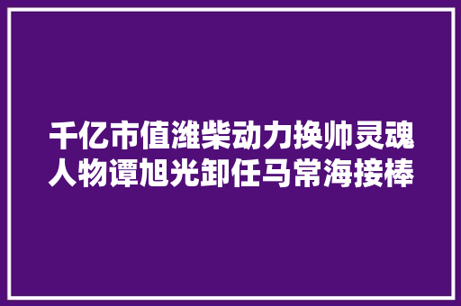 千亿市值潍柴动力换帅灵魂人物谭旭光卸任马常海接棒