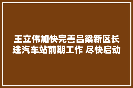 王立伟加快完善吕梁新区长途汽车站前期工作 尽快启动项目培植