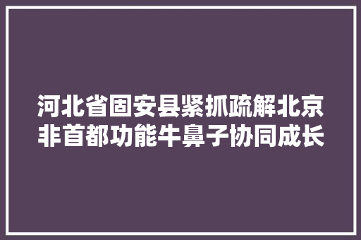 河北省固安县紧抓疏解北京非首都功能牛鼻子协同成长 家当兴城走进县城算作长