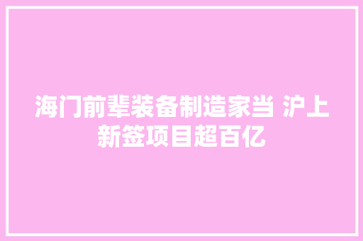 海门前辈装备制造家当 沪上新签项目超百亿