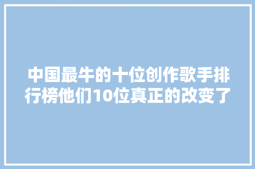 中国最牛的十位创作歌手排行榜他们10位真正的改变了华语乐坛