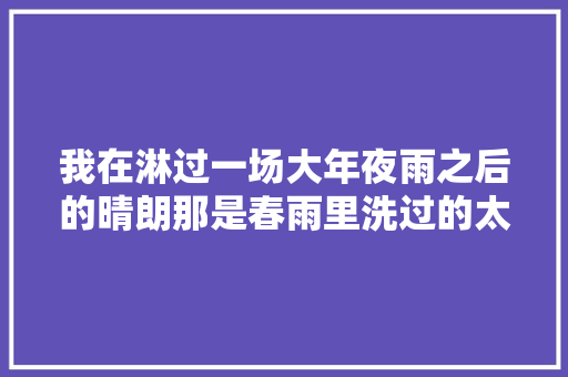 我在淋过一场大年夜雨之后的晴朗那是春雨里洗过的太阳看鹿晗的