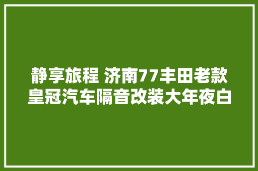 静享旅程 济南77丰田老款皇冠汽车隔音改装大年夜白鲨