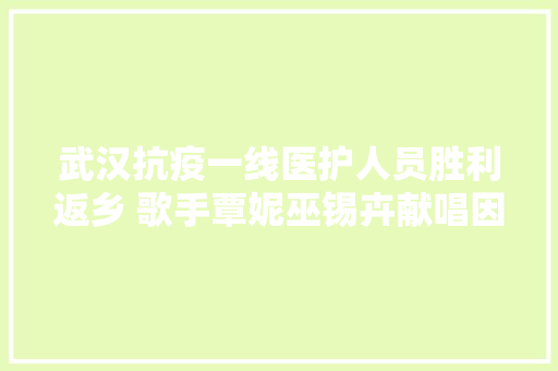 武汉抗疫一线医护人员胜利返乡 歌手覃妮巫锡卉献唱因为有了你